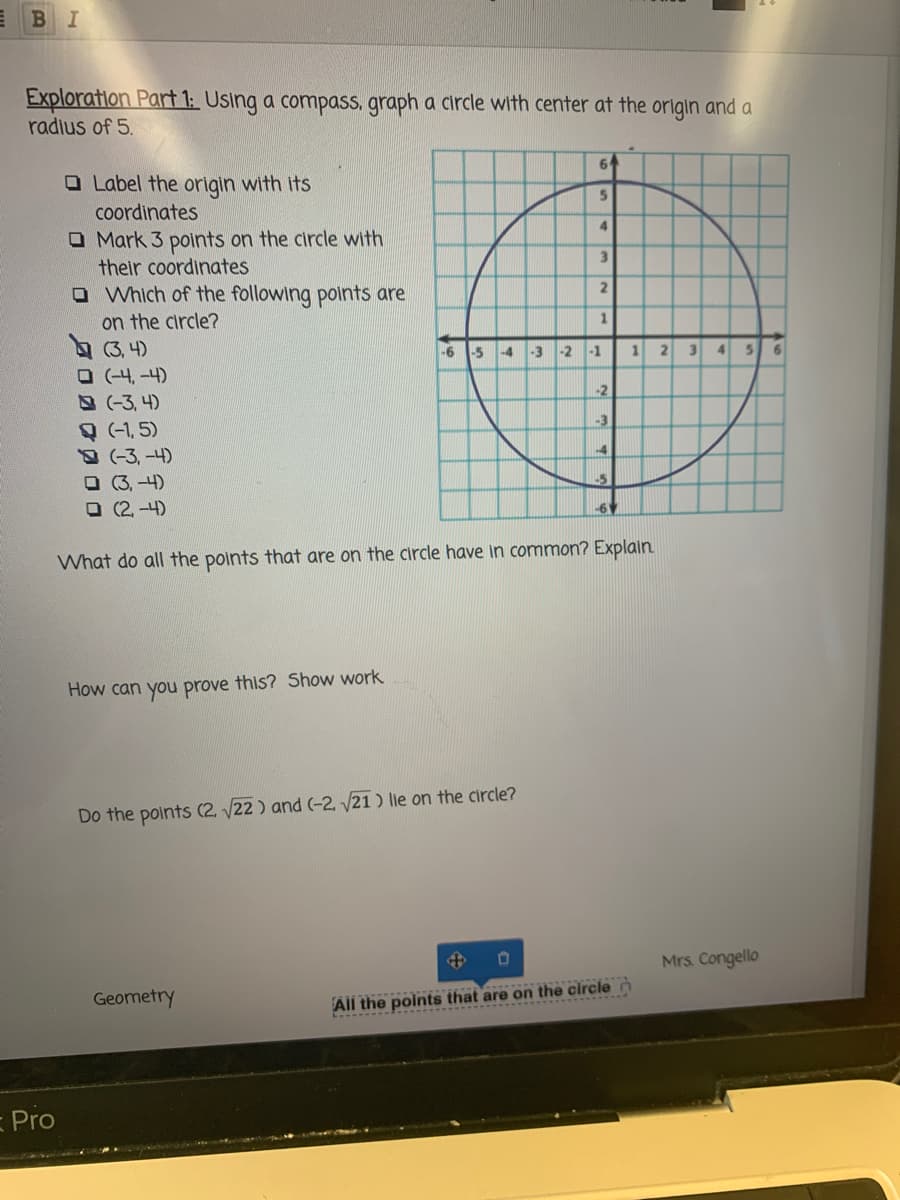 BI
Exploration Part 1: Using a compass, graph a circle with center at the origin and a
radius of 5.
64
O Label the origin with its
coordinates
O Mark 3 polnts on the circle with
their coordinates
O Which of the following points are
4.
3.
on the circle?
(3, 4)
O (-4, -4)
-3, 4)
(-1, 5)
-3, -4)
O (3, -4)
O (2, -4)
1
-6
-5
-4
-3 -2
-1
3
-2
-3
-4
-6
What do all the points that are on the circle have in common? Explain
How can you prove this? Show work
Do the points (2, 22 ) and (-2, 21 ) lie on the circle?
Mrs. Congello
Geometry
All the points that are on the circle n
Pro
