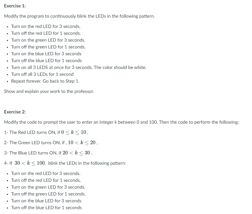 Exercise 1:
Modify the program to continuously blink the LEDS in the following pattern.
• Turn on the red LED for 3 seconds.
• Turn off the red LED for 1 seconds.
• Turn on the green LED for 3 seconds.
• Turn off the green LED for 1 seconds.
• Turn on the blue LED for 3 seconds
• Turn off the blue LED for 1 seconds
• Turn on all 3 LEDS at once for 3 seconds. The color should be white.
• Turn off all 3 LEDS for 1 second
• Repeat forever. Go back to Step 1.
Show and explain your work to the professor.
Exercise 2:
Modify the code to prompt the user to enter an integer k between 0 and 100. Then the code to perform the following:
1- The Red LED turns ON, if 0 < k < 10,
2- The Green LED turns ON, if , 10 <k< 20 ,
3- The Blue LED turns ON, if 20 <k< 30,
4- If 30 < k <100, blink the LEDS in the following pattern:
Turn on the red LED for 3 seconds.
• Turn off the red LED for 1 seconds.
• Turn on the green LED for 3 seconds.
• Turn off the green LED for 1 seconds.
• Turn on the blue LED for 3 seconds
• Turn off the blue LED for 1 seconds

