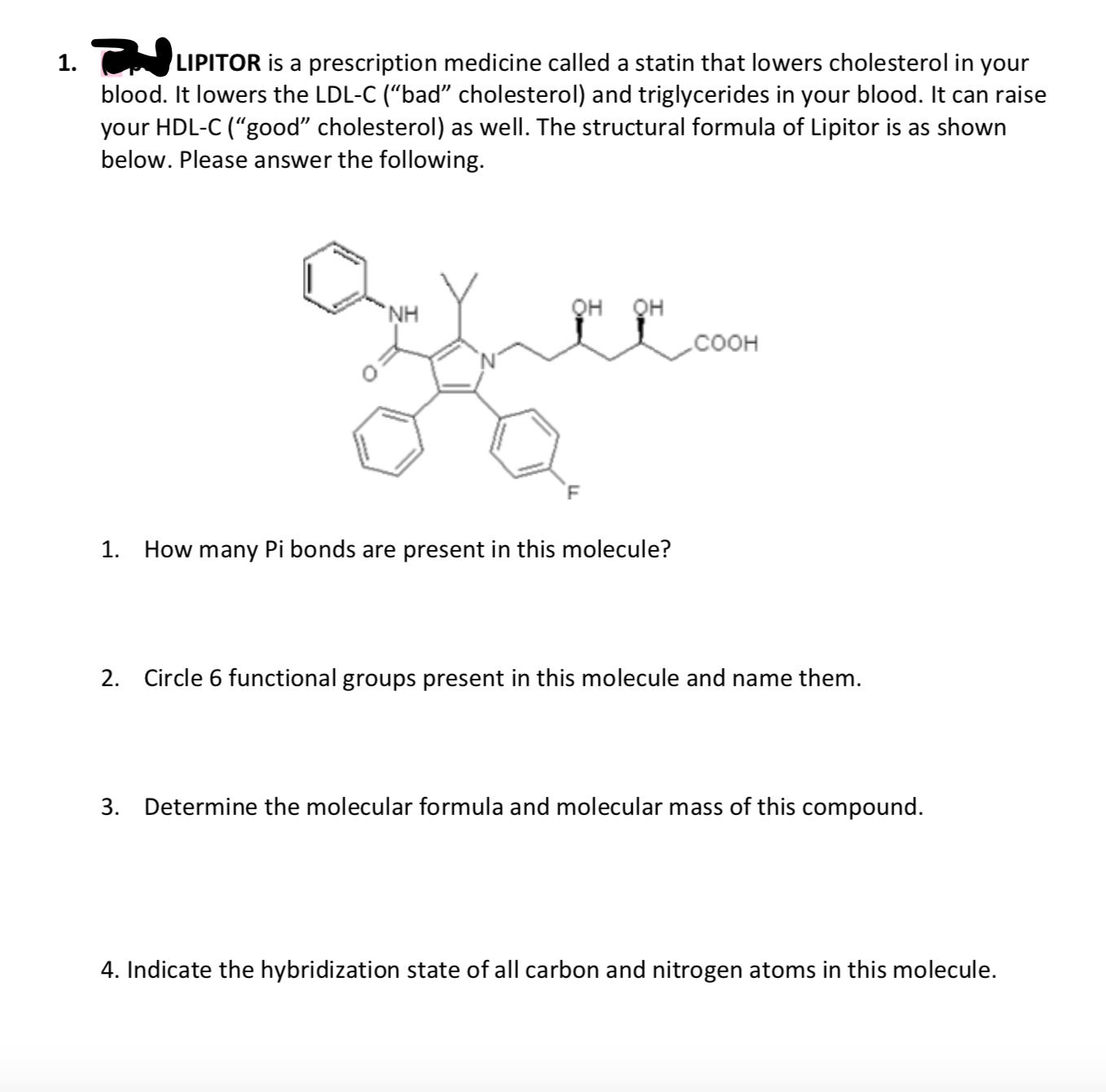 1. LIPITOR is a prescription medicine called a statin that lowers cholesterol in your
blood. It lowers the LDL-C (“bad" cholesterol) and triglycerides in your blood. It can raise
your HDL-C (“good" cholesterol) as well. The structural formula of Lipitor is as shown
below. Please answer the following.
