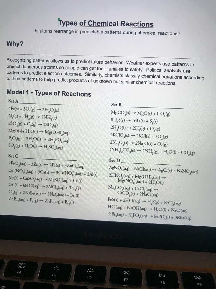 Types of Chemical Reactions
Do atoms rearrange in predictable patterns during chemical reactions?
Why?
Recognizing patterns allows us to predict future behavior. Weather experts use patterns to
predict dangerous storms so people can get their families to safety. Political analysts use
patterns to predict election outcomes. Similarly, chemists classify chemical equations according
to their patterns to help predict products of unknown but similar chemical reactions.
Model 1 - Types of Reactions
Set A
Set B
4Fe(s) + 30,(g) → 2Fe,O,(6)
N,@) + 3H,(g) – 2NH,(g)
2s0,2) + O,@ → 2SO,
MgO(s)+ H,O(1) → Mg(OH),(aq)
PO.() + 3H,O(1) → 2H,PO,(aq)
SO, + H,O) – H,SO,(aq)
MGCO,() → MgO(s) + CO,(g)
8Li,S(s) → 16Li(s) + S,(6)
2H,O) → 2H,(g) + 0,g)
2KCIO,() → 2KCI(s) + 30,(g)
2Na,O̟(e) → 2Na¸O(9) + O,()
(NH.),CO,(6) → 2NH,( + H,O() + CO,(g)
Set C
Set D
2FECI,(aq) + 3Zn(s) → 2Fe(s) + 3ZnCa (aq)
2AI(NO,),(aq) + 3Ca(s) → 3Ca(NO,),(aq) + 2Al(s)
Mg(s) + CUSO,(aq) → MgSO,(aq) + Cu(s)
2AI(s) + 6HCI(aq) 2AICI,(aq) + 3H,g)
CLe) + 2NaBr(aq) →2NaCl(aq) + Br,(1)
ZnBr,(aq) + F,(g) → ZnF,(aq) + Br,(1)
AGNO,(aq) + NaCI(aq) AgCl(s) + NaNO,(aq)
2HNO,(aq) + Mg(OH),(aq)
Mg(NO,), aq) + 2H,Ó
Na,CO,(aq) + CaCl (aq)
CACO,(6) + 2N2CI(aq)
FeS(s) + 2HCI(aq) H,S(g)+
HC(aq) + NAOH(aq) H,O() + NaCl(aq)
FeBr,(aq) + K,PO,(aq) FePO,(s) + 3KBr(aq)
FeCL (aq)
00
F4
DD
F5
F6
F7
F8
F9
云
