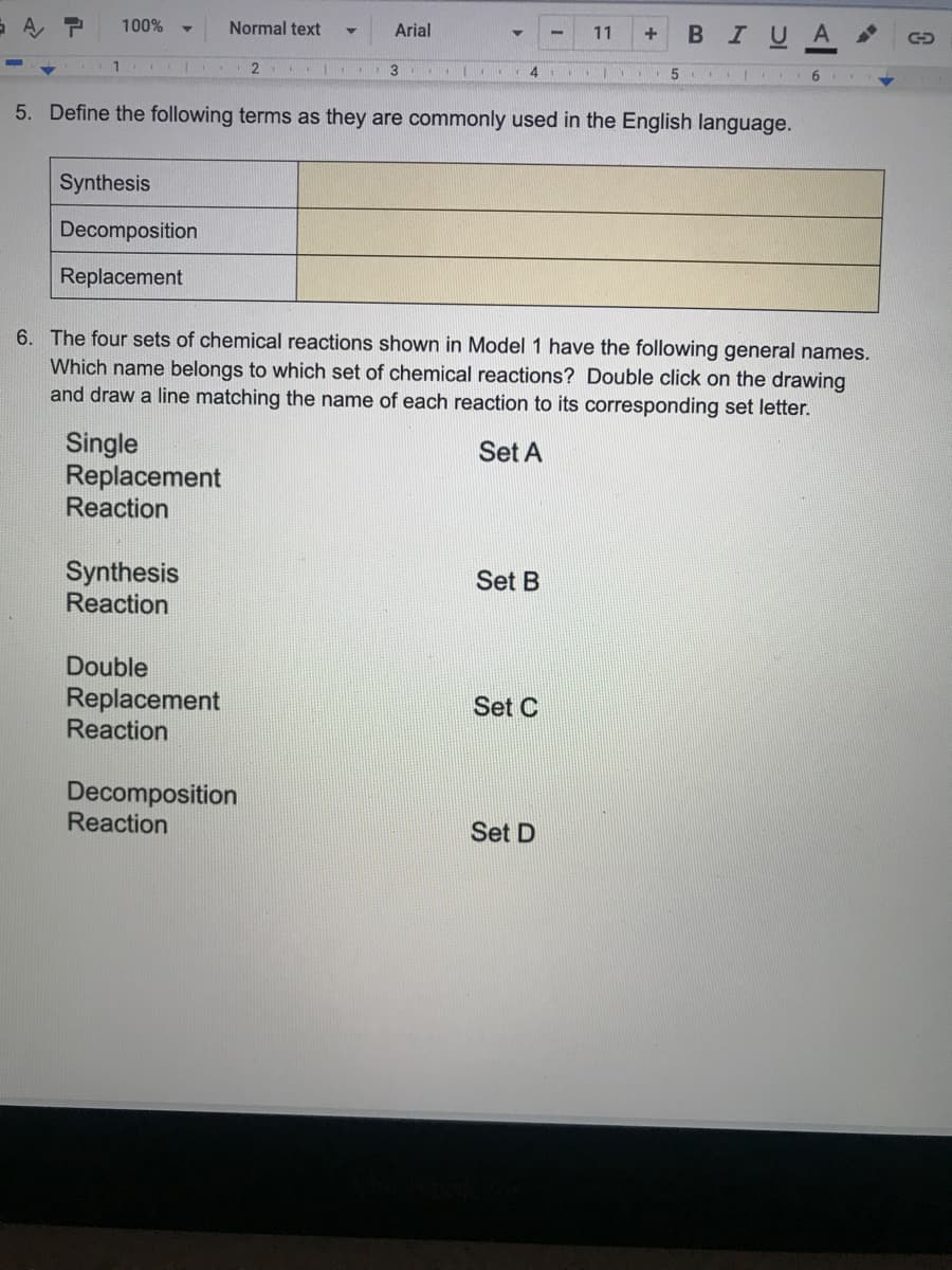 A
100%
Normal text
Arial
I U
A
11
3
4.
1 5 | .
5. Define the following terms as they are commonly used in the English language.
Synthesis
Decomposition
Replacement
6. The four sets of chemical reactions shown in Model 1 have the following general names.
Which name belongs to which set of chemical reactions? Double click on the drawing
and draw a line matching the name of each reaction to its corresponding set letter.
Single
Replacement
Reaction
Set A
Synthesis
Reaction
Set B
Double
Replacement
Reaction
Set C
Decomposition
Reaction
Set D
