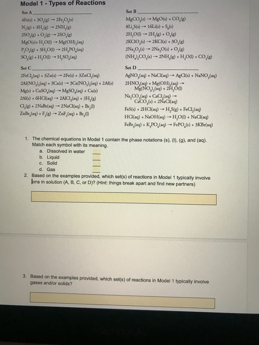 Model 1- Types of Reactions
Set A
Set B
4Fe(s) + 30,(g)2Fe,O,(s)
N,(g) + 3H,(g)2NH,(g)
2S0,( + O,(g)2so,()
MgO(s)+ H,O)Mg(OH),(aq)
PO,( + 3H,O()- 2H,PO,(aq)
so,e - H,O(0-HĻSO,(aq)
MGCO,6)MgO() + CO,(g)
8Li,S(s)16Li(s) + S,()
2H,O) → 2H,(e) + 0,e)
2KCIO,6) 2KCI(s) + 30,(g)
2Na,0,(4) → 2Na,0() + 0,(e)
(NH),CO,6) → 2NH,(g) + H,O() + CO,g)
Set C
Set D
2FEC,(aq) + 3Zn(s) -→ 2Fe(s) + 3ZNC(aq)
2AI(NO,),(aq) + 3Ca(s)3Ca(NO,),(aq) + 2Al(s)
Mg(s) + CUSO,(aq) MgSO,(aq) + Cu(s)
2Al(s) + 6HCI(aq) 2AICI, (aq) + 3H,(g)
Cl,(g) + 2NaBr(aq) 2N2C(aq) + Br,(1)
ZnBr, (aq) + F,(g) ZnF,(aq) + Br,(0)
AGNO,(aq) + NaCI(aq) → AgCl(s) + NaNO,(aq)
2HNO,(aq) + Mg(OH),(aq)
Mg(NO),(aq) + 2H,Ó)
Na,CO,(aq) + CACI (aq)→
CACO,(6) + 2NaCi(aq)
FeS(s) + 2HCI(aq)→ H,S(g) + FeCl,(aq)
HC(laq) + NaOH(aq) → H̟O() + NaC(aq)
FeBr,(aq) + K,PO,(aq) → FEPO,(6) + 3KBr(aq)
1. The chemical equations in Model 1 contain the phase notations (s), (I), (g), and (aq).
Match each symbol with its meaning.
a. Dissolved in water
b. Liquid
C. Solid
d. Gas
2. Based on the examples provided, which set(s) of reactions in Model 1 typically involve
Jons in solution (A, B, C, or D)? (Hint: things break apart and find new partners)
3. Based on the examples provided, which set(s) of reactions in Model 1 typically involve
gases and/or solids?
