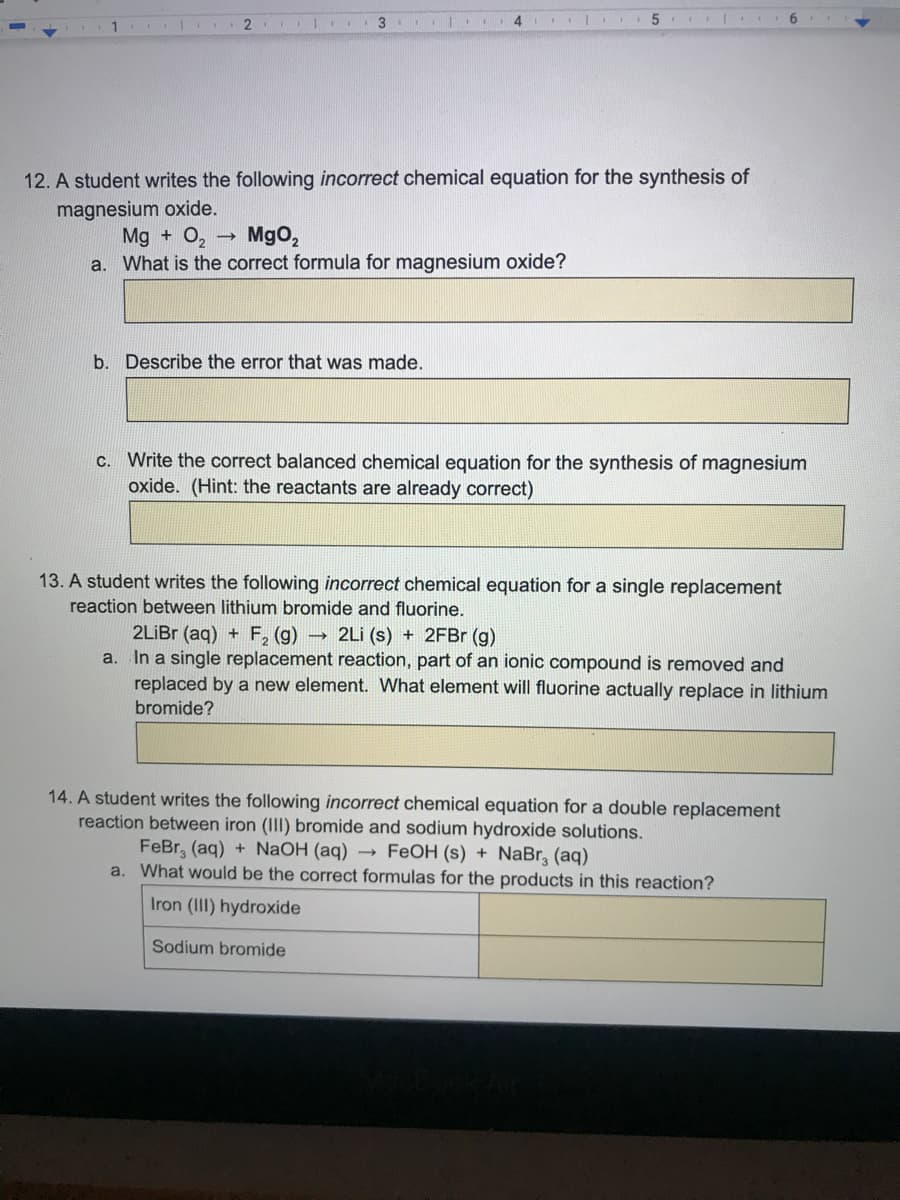 3
4.
6.
12. A student writes the following incorrect chemical equation for the synthesis of
magnesium oxide.
Mg + O,
a. What is the correct formula for magnesium oxide?
Mgo,
b. Describe the error that was made.
Write the correct balanced chemical equation for the synthesis of magnesium
oxide. (Hint: the reactants are already correct)
C.
13. A student writes the following incorrect chemical equation for a single replacement
reaction between lithium bromide and fluorine.
2LİBR (aq) + F, (g) 2Li (s) + 2FBr (g)
a. In a single replacement reaction, part of an ionic compound is removed and
replaced by a new element. What element will fluorine actually replace in lithium
bromide?
14. A student writes the following incorrect chemical equation for a double replacement
reaction between iron (II) bromide and sodium hydroxide solutions.
FeBr, (aq) + NaOH (aq) → FEOH (s) + NaBr, (aq)
a.
What would
the correct formulas for the products in this reaction?
Iron (III) hydroxide
Sodium bromide
