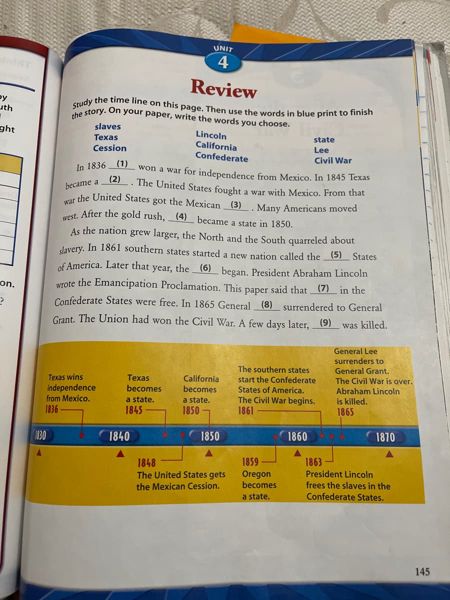 Study the time line on this page. Then use the words in blue print to finish
UNIT
4
Review
py
uth
Sn story. On your paper, write the words you choose.
ght
slaves
Texas
Cession
Lincoln
California
state
Lee
Confederate
Civil War
(1)
won a war for independence from Mexico. In 1845 Texas
(2)
-. The United States fought a war with Mexico. From that
In 1836
became a
r the United States got the Mexican (3)
et After the gold rush, (4) became a state in 1850.
Many Americans moved
As the nation grew larger, the North and the South quarreled about
slavery. In 1861 southern states started a new nation called the (5) States
of America. Later that year, the _(6) began. President Abraham Lincoln
on.
Wrote the Emancipation Proclamation. This paper said that _(7)_ in the
Confederate States were free. In 1865 General (8) surrendered to General
Grant. The Union had won the Civil War. A few days later,(9)
was killed.
General Lee
surrenders to
The southern states
General Grant.
Texas wins
Tеxas
California
start the Confederate
The Civil War is over.
independence
becomes
becomes
States of America.
Abraham Lincoln
from Mexico.
The Civil War begins.
1861
a state.
is killed.
1865
a state.
1836
1845
1850-
1830
1840
1850
1860
1870
1859
Oregon
becomes
1848
1863
The United States gets
President Lincoln
frees the slaves in the
Confederate States.
the Mexican Cession.
a state.
145
