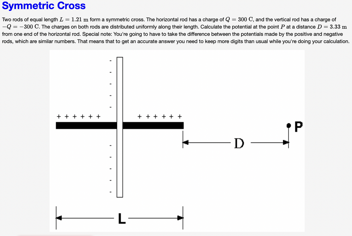 Symmetric Cross
Two rods of equal length L
1.21 m form a symmetric cross. The horizontal rod has a charge of Q = 300 C, and the vertical rod has a charge of
||
-Q = -300 C. The charges on both rods are distributed uniformly along their length. Calculate the potential at the point P at a distance D
3.33 m
from one end of the horizontal rod. Special note: You're going to have to take the difference between the potentials made by the positive and negative
rods, which are similar numbers. That means that to get an accurate answer you need to keep more digits than usual while you're doing your calculation.
+ + + + + +
+ + + + + +
P
-D -
