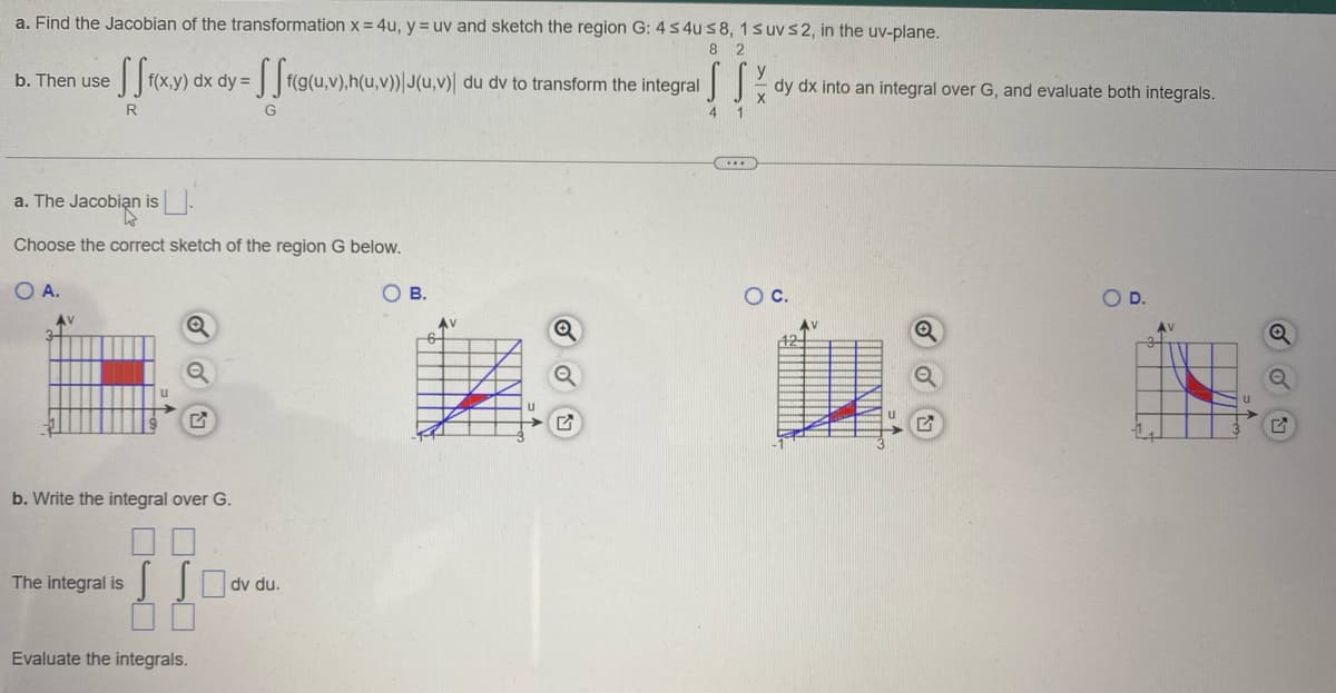 a. Find the Jacobian of the transformation x = 4u, y = uv and sketch the region G: 4 ≤ 4us 8, 1 s uv≤2, in the uv-plane.
8 2
b. Then use
fff(x,y) dx dy=fff(g(u, v),h(u,v)) J(u,v) du dv to transform the integral
R
G
a. The Jacobian is
Choose the correct sketch of the region G below.
OA.
b. Write the integral over G.
The integral is dv du.
Evaluate the integrals.
OB.
AV
-6-
Q
S S %
4 1
(...)
dy dx into an integral over G, and evaluate both integrals.
O C.
AV
124
Q
OD.