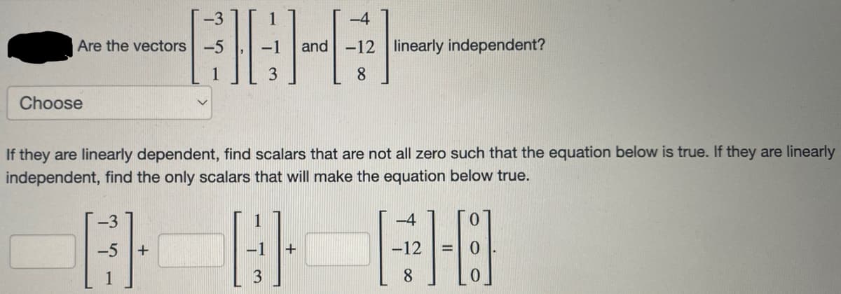 Are the vectors
Choose
AG-A
3
-5
-3
-4
If they are linearly dependent, find scalars that are not all zero such that the equation below is true. If they are linearly
independent, find the only scalars that will make the equation below true.
-1 +
and 12 linearly independent?
-4
AB EO
-5 +
-12
8
3
8