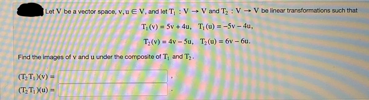 Let V be a vector space, v, u E V, and let T₁: V→ V and T₂: V→ V be linear transformations such that
T₁ (v) = 5v + 4u,
T₁ (u) = -5v-4u,
T₂ (v) = 4v - 5u,
T₂ (u) = 6v - 6u.
Find the images of v and u under the composite of T₁ and T₂.
(T₂T₁)(v) =
(T₂T₁)(u) =