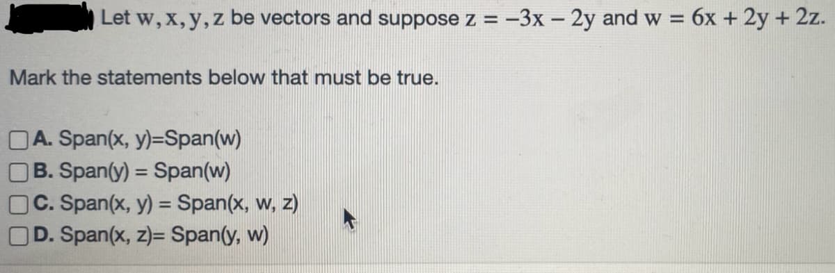 Let w, x, y, z be vectors and suppose z = -3x - 2y and w = 6x + 2y + 2z.
Mark the statements below that must be true.
A. Span(x, y)=Span(w)
B. Span(y) = Span(w)
C. Span(x, y) = Span(x, w, z)
D. Span(x, z)= Span(y, w)