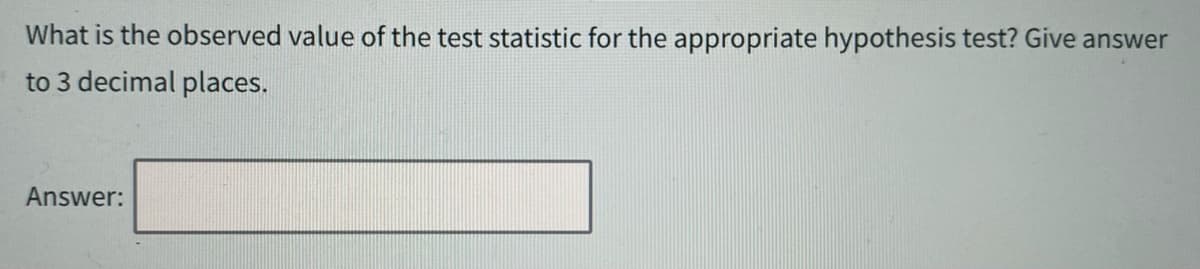 What is the observed value of the test statistic for the appropriate hypothesis test? Give answer
to 3 decimal places.
Answer: