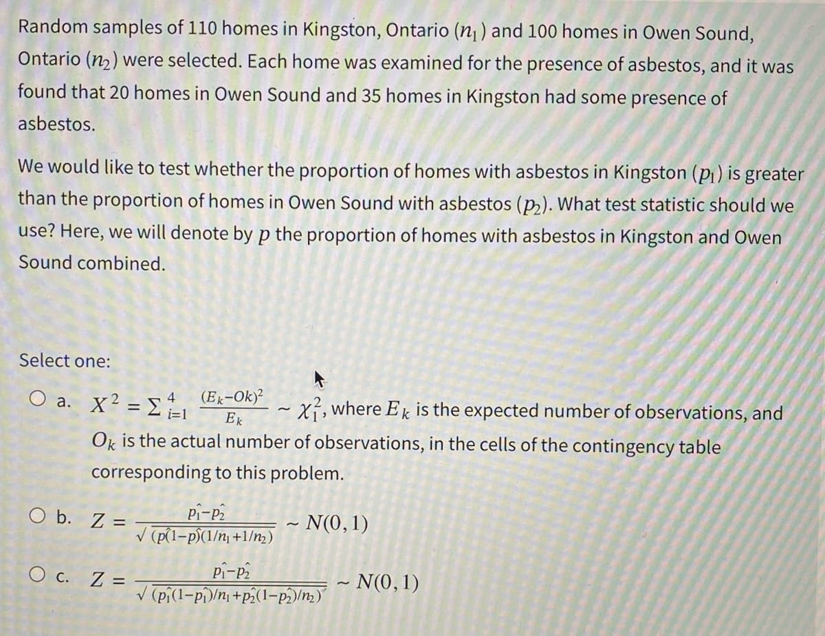 Random samples of 110 homes in Kingston, Ontario (n₁) and 100 homes in Owen Sound,
Ontario (₂) were selected. Each home was examined for the presence of asbestos, and it was
found that 20 homes in Owen Sound and 35 homes in Kingston had some presence of
asbestos.
We would like to test whether the proportion of homes with asbestos in Kingston (P₁) is greater
than the proportion of homes in Owen Sound with asbestos (p₂). What test statistic should we
use? Here, we will denote by p the proportion of homes with asbestos in Kingston and Owen
Sound combined.
Select one:
4
O a. X² = Σ =1
4
X, where Ek is the expected number of observations, and
Ok is the actual number of observations, in the cells of the contingency table
corresponding to this problem.
~ N(0, 1)
O b. Z=
O c. Z =
(Ek-Ok)²
Ek
P₁-P₂
√(p(1-p)(1/n₁+1/m₂)
~
P1-P₂
√(pi(1-p₁/n+p2(1-p2)/m₂)
~ N(0, 1)