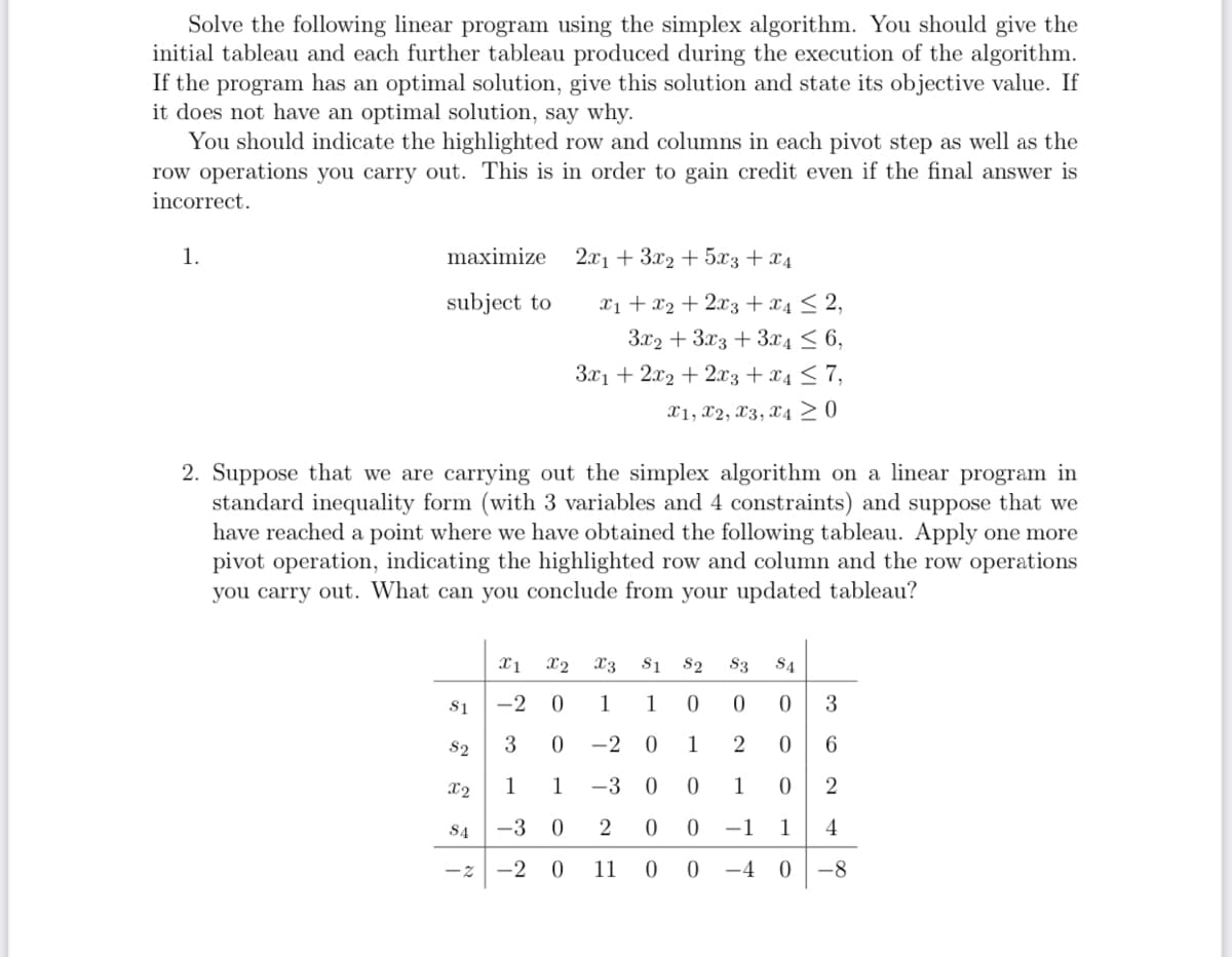 Solve the following linear program using the simplex algorithm. You should give the
initial tableau and each further tableau produced during the execution of the algorithm.
If the program has an optimal solution, give this solution and state its objective value. If
it does not have an optimal solution, say why.
You should indicate the highlighted row and columns in each pivot step as well as the
row operations you carry out. This is in order to gain credit even if the final answer is
incorrect.
1.
maximize
2x13x2+5x3 + x4
subject to
x1+x22x3 + x4 ≤ 2,
3x2+3x33x4≤6,
3x1 + 2x2 + 2x3 + x4 ≤7,
x1, x2, x3, x4≥ 0
2. Suppose that we are carrying out the simplex algorithm on a linear program in
standard inequality form (with 3 variables and 4 constraints) and suppose that we
have reached a point where we have obtained the following tableau. Apply one more
pivot operation, indicating the highlighted row and column and the row operations
you carry out. What can you conclude from your updated tableau?
x1 X2 x3
$1
82 83 S4
S1
-2 0
82
3 0 -2
12
1 1
0
0
0
3
0
1
2
0
6
X2
1 1
-3
0
0
1
0
2
S4
-3 0
2
0
0
-1
1
4
-2
-2 0 11 0 0 -4
0
-8