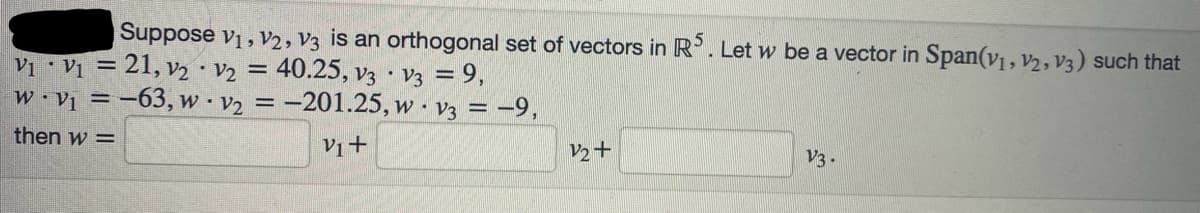 Suppose V₁, V2, V3 is an orthogonal set of vectors in R5. Let w be a vector in Span(V₁, V₂, V3) such that
V₁ V₁ = 21, V₂ V2 = 40.25, V3 V3 = 9,
.
•
w.v₁ = -63, w v₂ = -201.25, w V3 = -9,
.
then w=
V1+
V2+
V3.