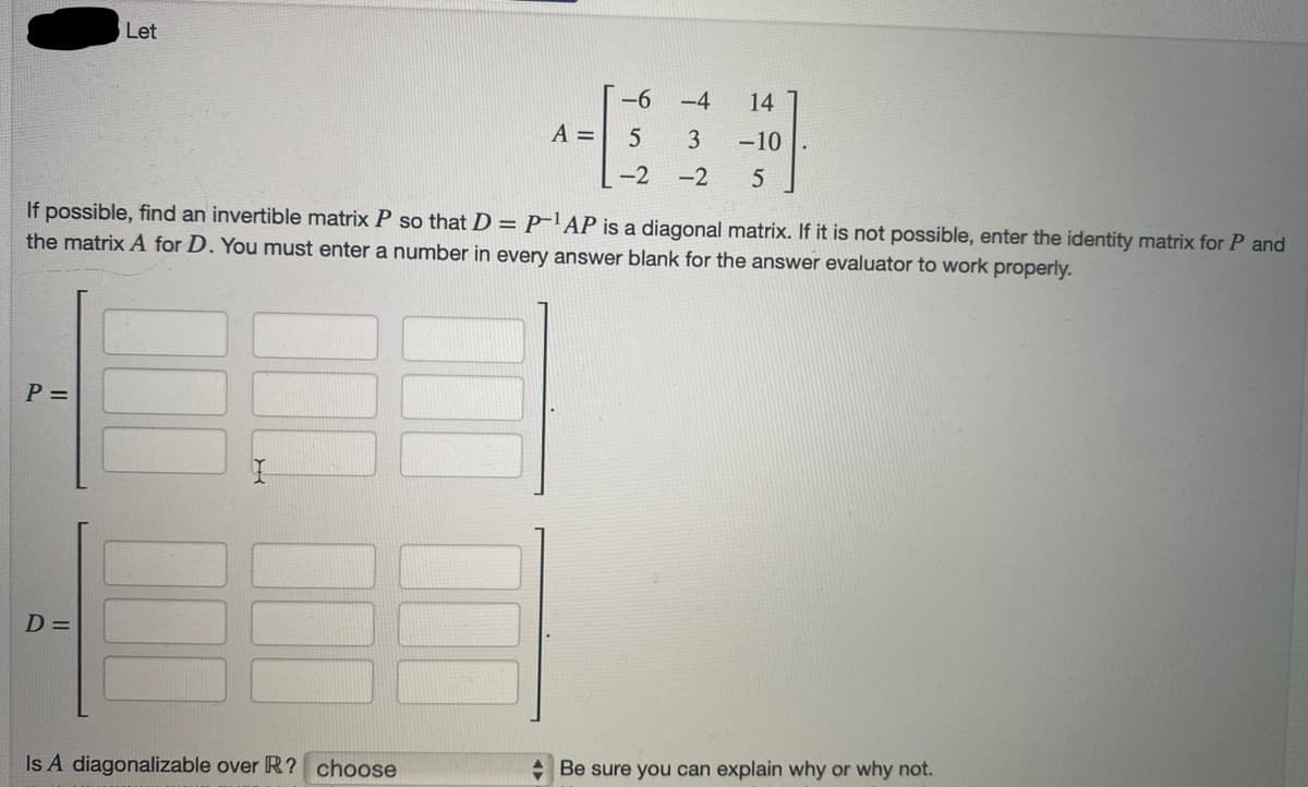 P =
Let
D=
A =
Is A diagonalizable over R? choose
-6
5
-2
If possible, find an invertible matrix P so that D = P¹AP is a diagonal matrix. If it is not possible, enter the identity matrix for P and
the matrix A for D. You must enter a number in every answer blank for the answer evaluator to work properly.
-4
3
-2 5
14
-10
Be sure you can explain why or why not.