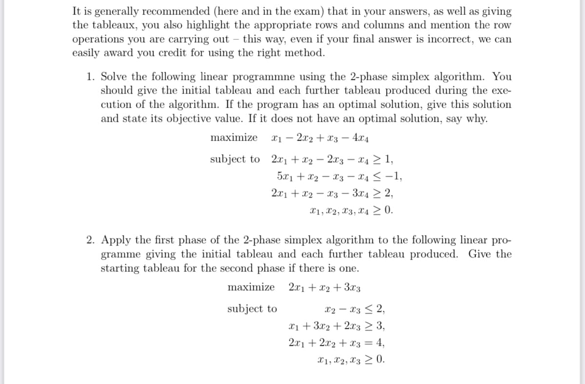 It is generally recommended (here and in the exam) that in your answers, as well as giving
the tableaux, you also highlight the appropriate rows and columns and mention the row
operations you are carrying out this way, even if your final answer is incorrect, we can
easily award you credit for using the right method.
1. Solve the following linear programmne using the 2-phase simplex algorithm. You
should give the initial tableau and each further tableau produced during the exe-
cution of the algorithm. If the program has an optimal solution, give this solution
and state its objective value. If it does not have an optimal solution, say why.
maximize
x12x2 x3 - 4x4
subject to 2x1 + x22x3x4 ≥ 1,
5x1 + x2
x3 x4 ≤ −1,
2x1 x2
x3 3x4 2,
X1, X2, X3, X4≥ 0.
2. Apply the first phase of the 2-phase simplex algorithm to the following linear pro-
gramme giving the initial tableau and each further tableau produced. Give the
starting tableau for the second phase if there is one.
2x1 + x2+3x3
maximize
subject to
x2 x32,
x13x22x3 ≥ 3,
2x12x2 x3 = 4,
x1, x2, x3 0.