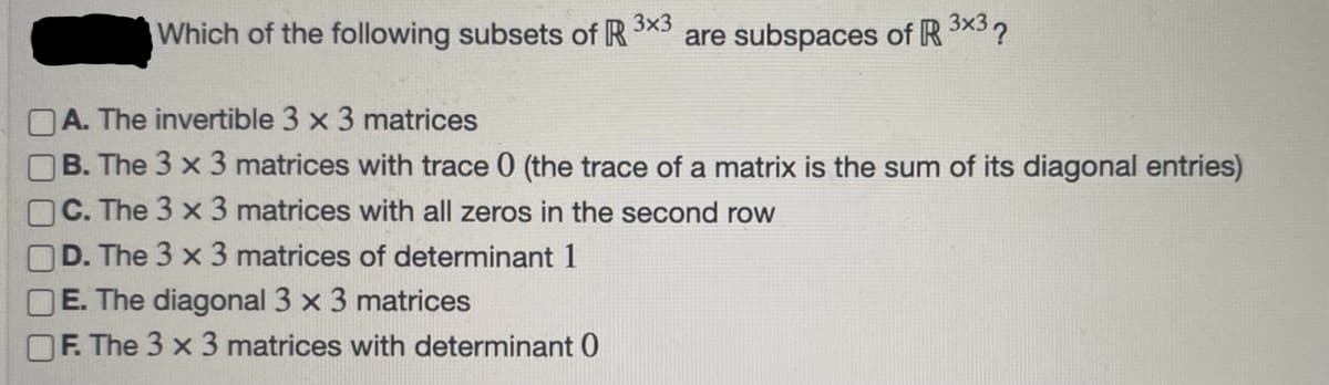 Which of the following subsets of R 3×3 are subspaces of R 3x3?
A. The invertible 3 x 3 matrices
B. The 3 x 3 matrices with trace 0 (the trace of a matrix is the sum of its diagonal entries)
C. The 3 x 3 matrices with all zeros in the second row
D. The 3 x 3 matrices of determinant 1
E. The diagonal 3 x 3 matrices
F. The 3 x 3 matrices with determinant 0