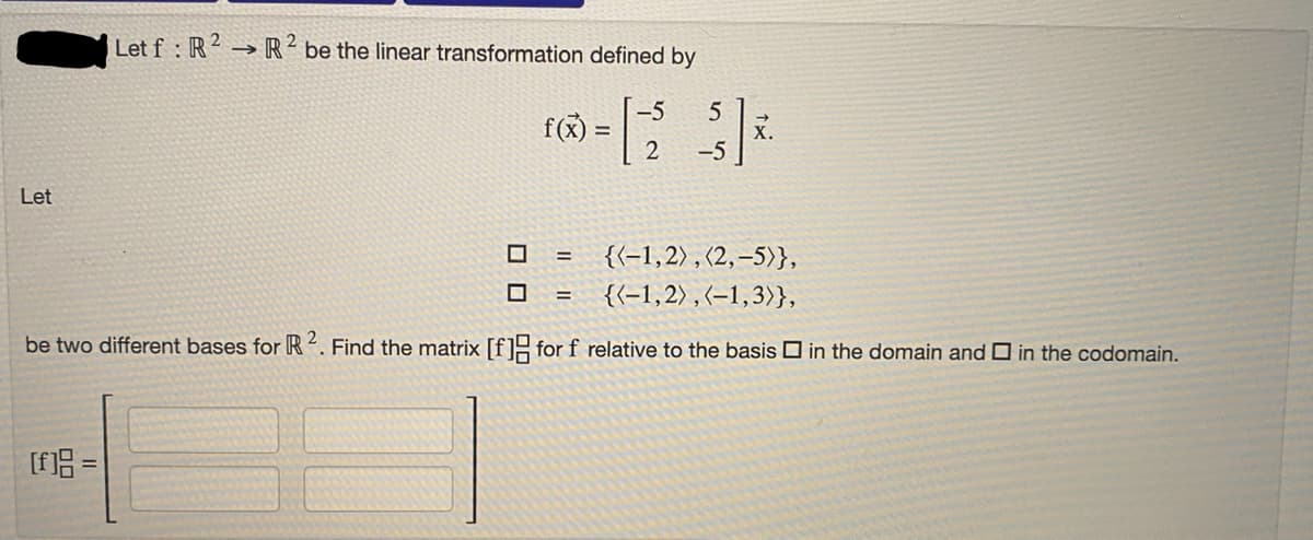 Let
Let f: R² R2 be the linear transformation defined by
[f]g =
f(x) =
{(-1,2), (2,-5)},
{(-1,2), (-1,3)},
be two different bases for R 2. Find the matrix [f] for f relative to the basis in the domain and in the codomain.
=
-5 5
-5
=