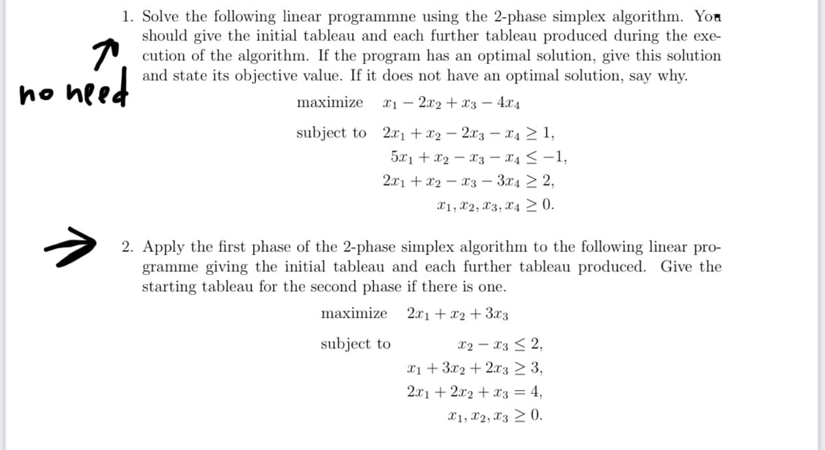 1. Solve the following linear programmne using the 2-phase simplex algorithm. You
should give the initial tableau and each further tableau produced during the exe-
cution of the algorithm. If the program has an optimal solution, give this solution
and state its objective value. If it does not have an optimal solution, say why.
2x2x34x4
no need
maximize x1-
subject to 2x1+x22x3 — x4 ≥ 1,
5x1 x2 x3x4 -1,
2x1 x2 x3 3x4 2,
X1, X2, X3, X4 ≥ 0.
2. Apply the first phase of the 2-phase simplex algorithm to the following linear pro-
gramme giving the initial tableau and each further tableau produced. Give the
starting tableau for the second phase if there is one.
maximize
2x1 + x2 + 3x3
x2-x32,
subject to
x13x2+2x3 ≥ 3,
2x12x2 x3 = 4,
X1, X2, X3 0.