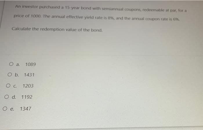 An investor purchased a 15-year bond with semiannual coupons, redeemable at par, for a
price of 1000. The annual effective yield rate is 8%, and the annual coupon rate is 6%.
Calculate the redemption value of the bond.
Oa.
1089
O b. 1431
Oc 1203
O d. 1192
O e. 1347
