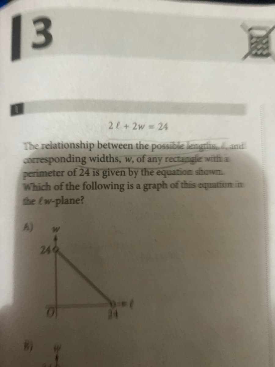 13
RE
2l+2w = 24
The relationship between the possible lengths, 4, and
corresponding widths, w, of any rectangle with a
perimeter of 24 is given by the equation shown.
Which of the following is a graph of this equation in
the fw-plane?
A)
244