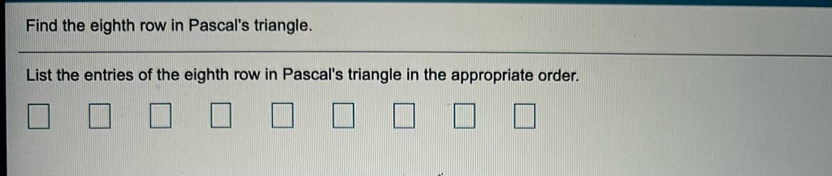 **Task: Find the Eighth Row in Pascal's Triangle**

**Instructions:**  
- List the entries of the eighth row in Pascal's triangle in the appropriate order.

**Answer Boxes:**  
- The diagram consists of a series of empty boxes, each representing a placeholder for the numbers in the eighth row of Pascal's triangle. 

To fill in the boxes, recall that each entry in Pascal's triangle is the sum of the two numbers directly above it. The eighth row is:

\[ \begin{bmatrix} 1 & 7 & 21 & 35 & 35 & 21 & 7 & 1 \end{bmatrix} \]
