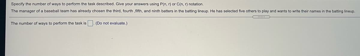 Specify the number of ways to perform the task described. Give your answers using P(n, r) or C(n, r) notation.
The manager of a baseball team has already chosen the third, fourth ,fifth, and ninth batters in the batting lineup. He has selected five others to play and wants to write their names in the batting lineup.
The number of ways to perform the task is . (Do not evaluate.)
