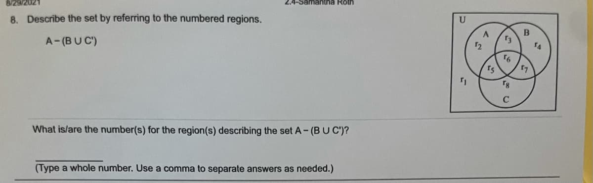 8/29/2021
2.4-Samantha Roth
8. Describe the set by referring to the numbered regions.
B
A-(BUC')
16
17
rg
C
What is/are the number(s) for the region(s) describing the set A-(BUC')?
(Type a whole number. Use a comma to separate answers as needed.)
