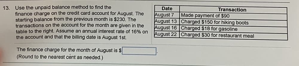 13. Use the unpaid balance method to find the
finance charge on the credit card account for August. The
starting balance from the previous month is $230. The
transactions on the account for the month are given in the
table to the right. Assume an annual interest rate of 16% on
the account and that the billing date is August 1st.
The finance charge for the month of August is $
(Round to the nearest cent as needed.)
Date
August 7
August 13
August 16
August 22
Transaction
Made payment of $90
Charged $150 for hiking boots
Charged $18 for gasoline
Charged $30 for restaurant meal