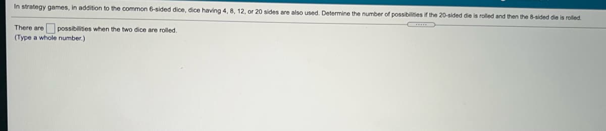 In strategy games, in addition to the common 6-sided dice, dice having 4, 8, 12, or 20 sides are also used. Determine the number of possibilities if the 20-sided die is rolled and then the 8-sided die is rolled.
There are possibilities when the two dice are rolled.
(Type a whole number.)
