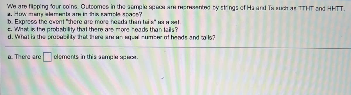 We are flipping four coins. Outcomes in the sample space are represented by strings of Hs and Ts such as TTHT and HHTT.
a. How many elements are in this sample space?
b. Express the event "there are more heads than tails" as a set.
c. What is the probability that there are more heads than tails?
d. What is the probability that there are an equal number of heads and tails?
a. There are
elements in this sample space.
