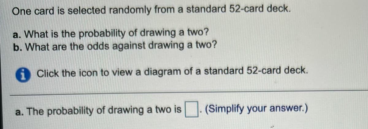 One card is selected randomly from a standard 52-card deck.
a. What is the probability of drawing a two?
b. What are the odds against drawing a two?
i Click the icon to view a diagram of a standard 52-card deck.
a. The probability of drawing a two is
(Simplify your answer.)
