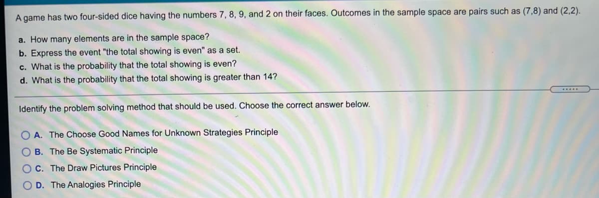 A game has two four-sided dice having the numbers 7, 8, 9, and 2 on their faces. Outcomes in the sample space are pairs such as (7,8) and (2,2).
a. How many elements are in the sample space?
b. Express the event "the total showing is even" as a set.
c. What is the probability that the total showing is even?
d. What is the probability that the total showing is greater than 14?
...
Identify the problem solving method that should be used. Choose the correct answer below.
A. The Choose Good Names for Unknown Strategies Principle
O B. The Be Systematic Principle
OC. The Draw Pictures Principle
O D. The Analogies Principle
