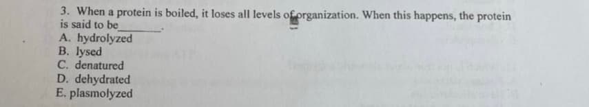 3. When a protein is boiled, it loses all levels of prganization. When this happens, the protein
is said to be
A. hydrolyzed
B. lysed
C. denatured
D. dehydrated
E. plasmolyzed
