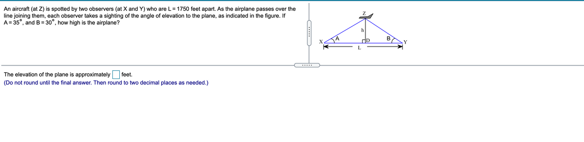 An aircraft (at Z) is spotted by two observers (at X and Y) who are L= 1750 feet apart. As the airplane passes over the
line joining them, each observer takes a sighting of the angle of elevation to the plane, as indicated in the figure. If
A = 35°, and B= 30°, how high is the airplane?
Z
h
В
X.
Y
L
.....
The elevation of the plane is approximately
feet.
(Do not round until the final answer. Then round to two decimal places as needed.)
.....
