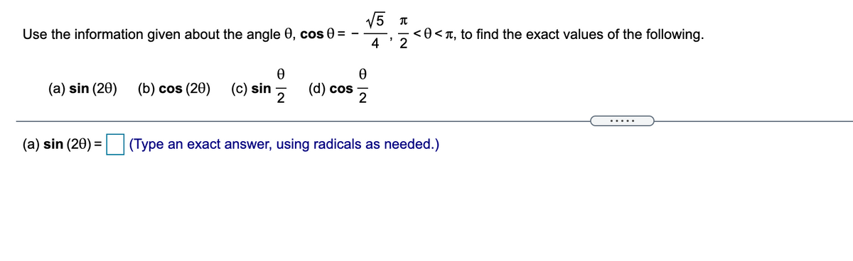 V5 T
Use the information given about the angle 0, cos 0 =
4
< 0 < T, to find the exact values of the following.
(a) sin (20)
(b) cos (20)
(c) sin
(d) cos
2
(a) sin (20) = (Type an exact answer, using radicals as needed.)
