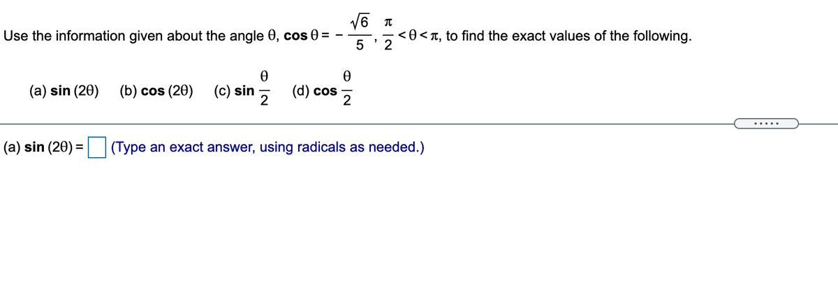 V6 T
Use the information given about the angle 0, cos 0 =
<0<T, to find the exact values of the following.
2
(a) sin (20) (b) cos (20)
(c) sin
(d) cos
.....
(a) sin (20) = (Type an exact answer, using radicals as needed.)
