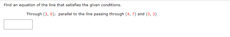 Find an equation of the line that satisfies the given conditions.
Through (3, 9); parallel to the line passing through (4, 7) and (0, 3)
