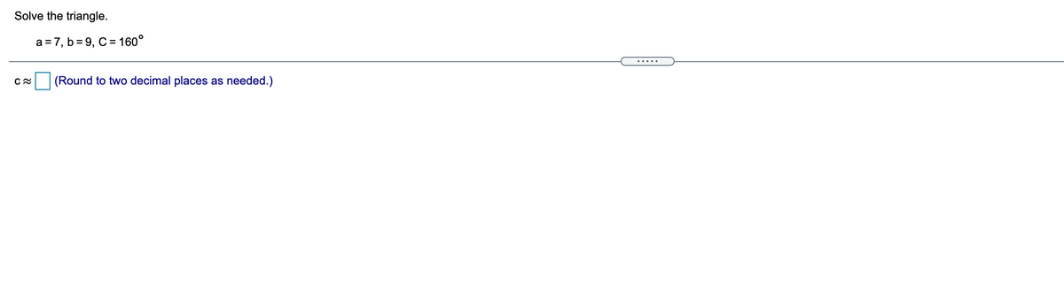 Solve the triangle.
a = 7, b= 9, C = 160°
.....
(Round to two decimal places
as
needed.)

