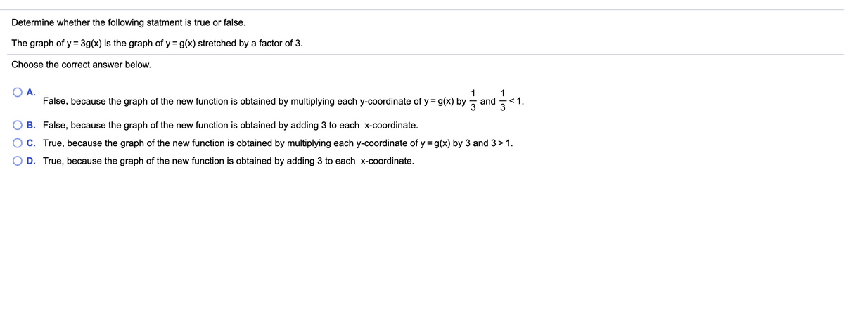 **Determine whether the following statement is true or false.**

**The graph of y = 3g(x) is the graph of y = g(x) stretched by a factor of 3.**

**Choose the correct answer below.**

- A. False, because the graph of the new function is obtained by multiplying each y-coordinate of y = g(x) by \(\frac{1}{3}\) and \(\frac{1}{3} < 1\).
- B. False, because the graph of the new function is obtained by adding 3 to each x-coordinate.
- C. True, because the graph of the new function is obtained by multiplying each y-coordinate of y = g(x) by 3 and 3 > 1.
- D. True, because the graph of the new function is obtained by adding 3 to each x-coordinate.