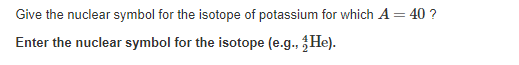 Give the nuclear symbol for the isotope of potassium for which A = 40 ?
Enter the nuclear symbol for the isotope (e.g., He).
