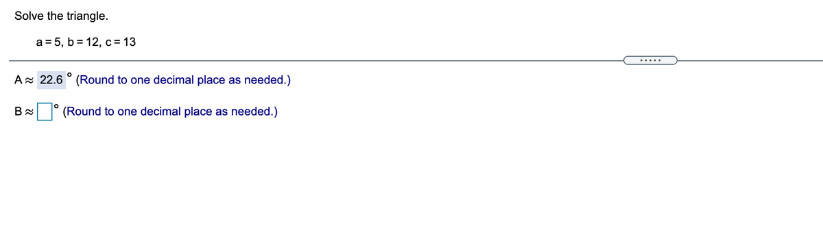 Solve the triangle.
a = 5, b = 12, c = 13
Ax 22.6 ° (Round to one decimal place as needed.)
(Round to one decimal place as needed.)
