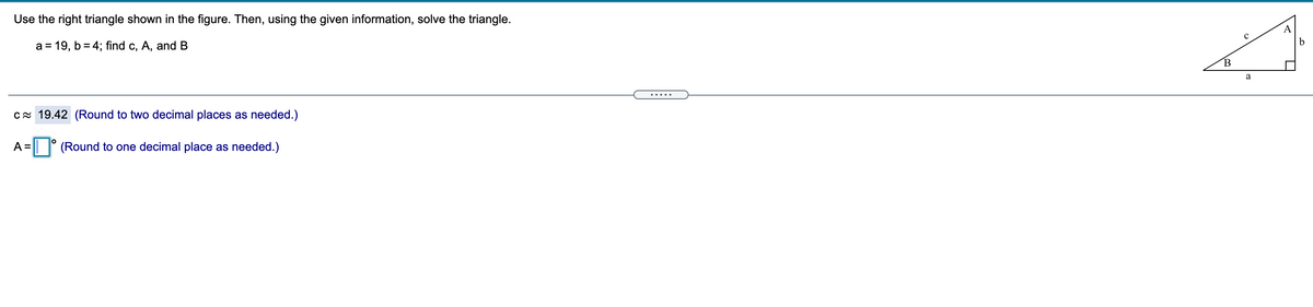 Use the right triangle shown in the figure. Then, using the given information, solve the triangle.
a = 19, b = 4; find c, A, and B
a
.....
cx 19.42 (Round to two decimal places as needed.)
A =
| (Round to one decimal place as needed.)
