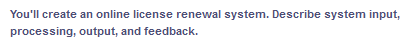 You'll create an online license renewal system. Describe system input,
processing, output, and feedback.