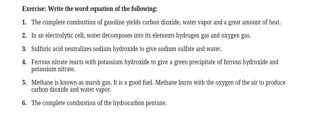 Exercise: Write the word equation of the following:
1. The complete combustion of gasoline yields carbon dioxide, water vapor and a great amount of heat.
2. In an electrolytic cell, water decomposes into its elements hydrogen gas and oxygen gas.
3. Sulfuric acid neutralizes sodium hydroxide to give sodium sulfate and water.
4. Ferrous nitrate reacts with potassium hydroxide to give a green precipitate of ferrous hydroxide and
potassium nitrate.
5. Methane is known as marsh gas. It is a good fuel. Methane burns with the oxygen of the air to produce
carbon dioxide and water vapor.
6. The complete combustion of the hydrocarbon pentane.
