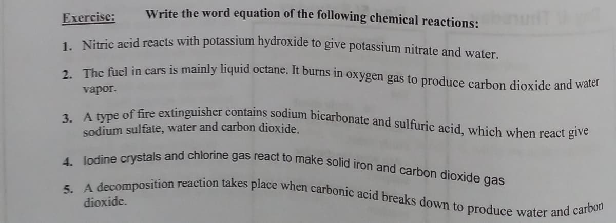 4. lodine crystals and chlorine gas react to make solid iron and carbon dioxide gas
3. A type of fire extinguisher contains sodium bicarbonate and sulfuric acid, which when react give
5. A decomposition reaction takes place when carbonic acid breaks down to produce water and carbon
Write the word equation of the following chemical reactions:
Exercise:
Nitric acid reacts with potassium hydroxide to give potassium nitrate and water.
The fuel in cars is mainly liquid octane. It burns in oxygen gas to produce carbon dioxide and water
vapor.
sodium sulfate, water and carbon dioxide
dioxide.
