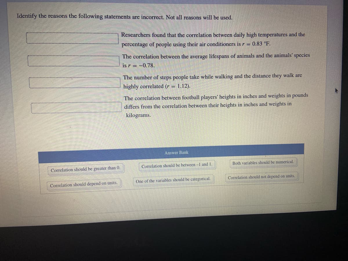 Identify the reasons the following statements are incorrect. Not all reasons will be used.
Researchers found that the correlation between daily high temperatures and the
percentage of people using their air conditioners is r = 0.83 °F.
The correlation between the average lifespans of animals and the animals' species
is r = -0.78.
The number of steps people take while walking and the distance they walk are
highly correlated (r = 1.12).
The correlation between football players' heights in inches and weights in pounds
differs from the correlation between their heights in inches and weights in
kilograms.
Answer Bank
Correlation should be between -1 and 1.
Both variables should be numerical.
Correlation should be greater than 0.
One of the variables should be categorical.
Correlation should not depend on units.
Correlation should depend on units.
