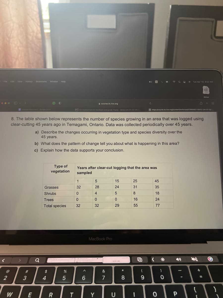 File Edit View History Bookmarks Window Help
...
<
2
<
Untitled document- Google Docs
>
3
WE
GO
Q
8. The table shown below represents the number of species growing in an area that was logged using
clear-cutting 45 years ago in Temagami, Ontario. Data was collected periodically over 45 years.
$
Grasses
Shrubs
Trees
Total species
4
Type of
vegetation
a) Describe the changes occurring in vegetation type and species diversity over the
45 years.
b) What does the pattern of change tell you about what is happening in this area?
c) Explain how the data supports your conclusion.
R
%
2.6: Assessment for feedback and grade: Plants - SBI3U-EN-01-02-ON-(...
5
T
1
32
0
course.ilc.tvo.org
0
32
Years after clear-cut logging that the area was
sampled
A
6
5
28
4
0
32
MacBook Pro
Y
&
7
15
24
5
0
29
U
* 00
8
25
31
8
C
16
55
0
(
9
X =
45
35
18
24
77
T https://course.ilc.tvo.org//content/enforced/22865821-5813U-EN-01-02-
<
Q2 Tue Apr 18 9:52 AM
0
)
0
@
P
Other
+
88
O
+
:\
}