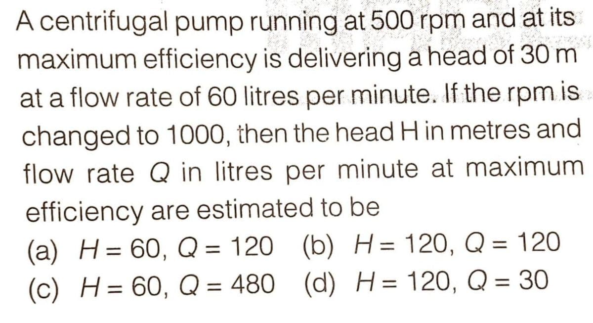 A centrifugal pump running at 500 rpm and at its
maximum efficiency is delivering a head of 30 m
at a flow rate of 60 litres per minute. If the rpm is
changed to 1000, then the head H in metres and
flow rate Q in litres per minute at maximum
efficiency are estimated to be
(a) H= 60, Q = 120 (b) H= 120, Q = 120
(c) H= 60, Q = 480 (d) H= 120, Q = 30
%3D
%3D
%3D
%3D
%3D
%3D
