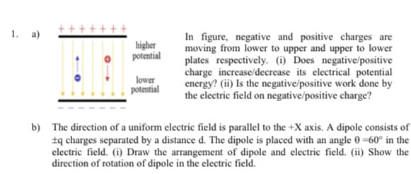 1. a)
In figure, negative and positive charges are
moving from lower to upper and upper to lower
plates respectively. (i) Does negative/positive
charge increase/decrease its electrical potential
energy? (ii) Is the negative/positive work done by
the electric field on negative/positive charge?
higher
potential
lower
potential
b) The direction of a uniform electric field is parallel to the +X axis. A dipole consists of
±q charges separated by a distance d. The dipole is placed with an angle 0 =60° in the
electric field. (i) Draw the arrangement of dipole and electric field. (ii) Show the
direction of rotation of dipole in the electric field.
