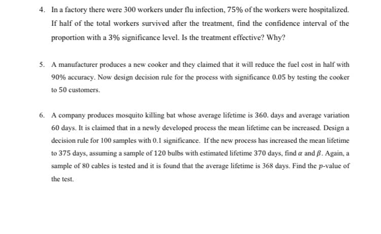 4. In a factory there were 300 workers under flu infection, 75% of the workers were hospitalized.
If half of the total workers survived after the treatment, find the confidence interval of the
proportion with a 3% significance level. Is the treatment effective? Why?
5. A manufacturer produces a new cooker and they claimed that it will reduce the fuel cost in half with
90% accuracy. Now design decision rule for the process with significance 0.05 by testing the cooker
to 50 customers.
6. A company produces mosquito killing bat whose average lifetime is 360. days and average variation
60 days. It is claimed that in a newly developed process the mean lifetime can be increased. Design a
decision rule for 100 samples with 0.1 significance. If the new process has increased the mean lifetime
to 375 days, assuming a sample of 120 bulbs with estimated lifetime 370 days, find a and ß. Again, a
sample of 80 cables is tested and it is found that the average lifetime is 368 days. Find the p-value of
the test.
